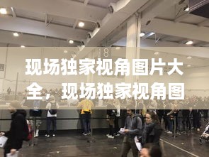 現(xiàn)場獨家視角圖片大全，現(xiàn)場獨家視角圖片大全大圖 