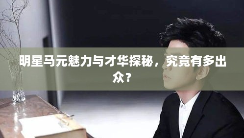 明星馬元魅力與才華探秘，究竟有多出眾？