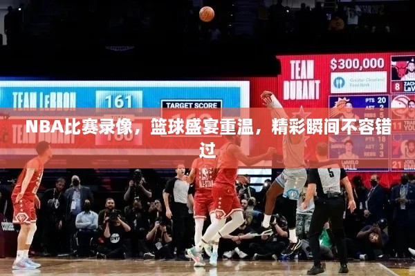 NBA比賽錄像，籃球盛宴重溫，精彩瞬間不容錯過