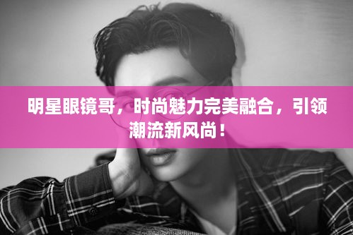 明星眼鏡哥，時尚魅力完美融合，引領(lǐng)潮流新風(fēng)尚！