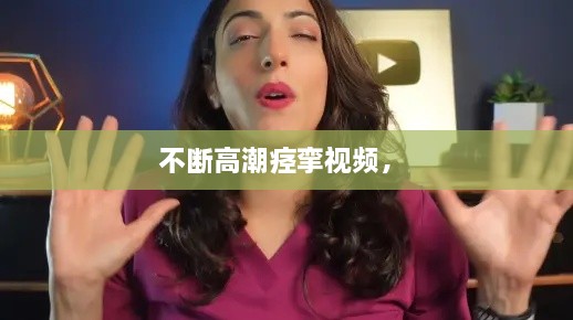 不斷高潮痙攣視頻， 