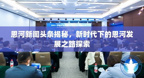 恩河新聞?lì)^條揭秘，新時(shí)代下的恩河發(fā)展之路探索