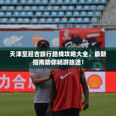 天津至延吉旅行路線攻略大全，最新指南助你暢游旅途！