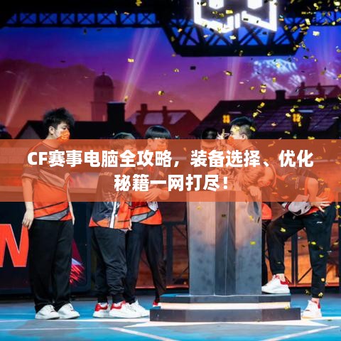 CF賽事電腦全攻略，裝備選擇、優(yōu)化秘籍一網(wǎng)打盡！