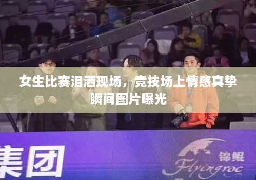 女生比賽淚灑現(xiàn)場(chǎng)，競(jìng)技場(chǎng)上情感真摯瞬間圖片曝光