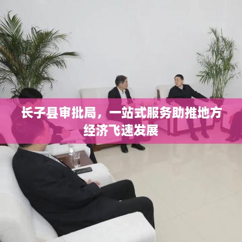長子縣審批局，一站式服務(wù)助推地方經(jīng)濟(jì)飛速發(fā)展