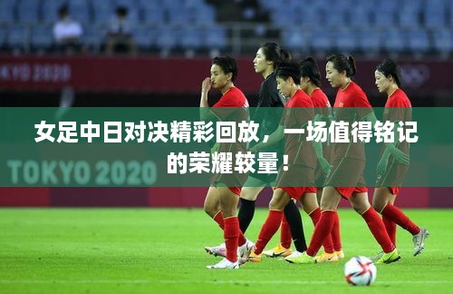 女足中日對決精彩回放，一場值得銘記的榮耀較量！