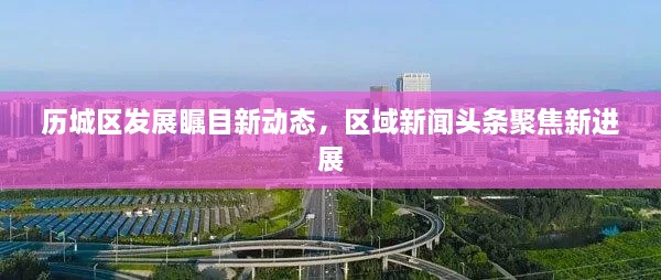 歷城區(qū)發(fā)展矚目新動態(tài)，區(qū)域新聞頭條聚焦新進(jìn)展