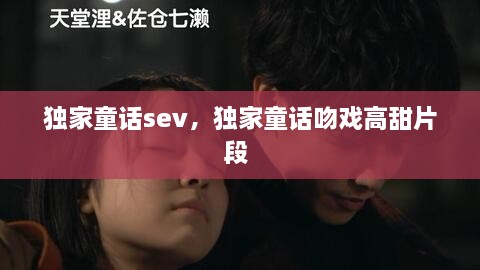 獨家童話sev，獨家童話吻戲高甜片段 