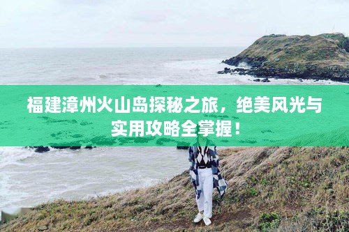 福建漳州火山島探秘之旅，絕美風(fēng)光與實用攻略全掌握！