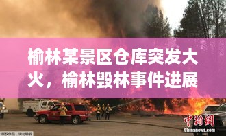 榆林某景區(qū)倉庫突發(fā)大火，榆林毀林事件進(jìn)展 